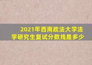 2021年西南政法大学法学研究生复试分数线是多少