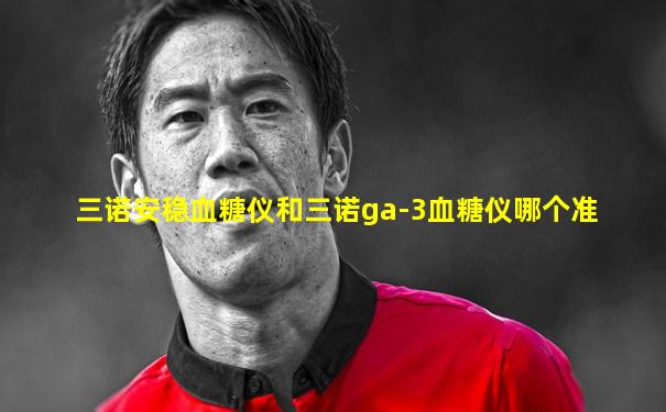 三诺安稳血糖仪和三诺ga-3血糖仪哪个准