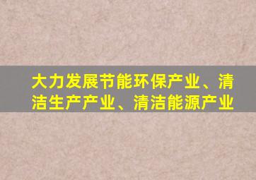 大力发展节能环保产业、清洁生产产业、清洁能源产业