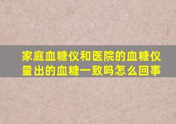 家庭血糖仪和医院的血糖仪量出的血糖一致吗怎么回事