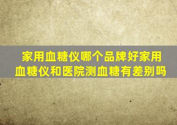 家用血糖仪哪个品牌好家用血糖仪和医院测血糖有差别吗