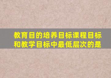 教育目的培养目标课程目标和教学目标中最低层次的是