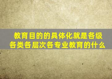教育目的的具体化就是各级各类各层次各专业教育的什么