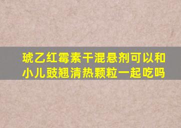 琥乙红霉素干混悬剂可以和小儿豉翘清热颗粒一起吃吗