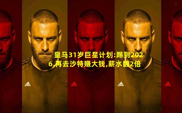 皇马31岁巨星计划:踢到2026,再去沙特赚大钱,薪水翻2倍