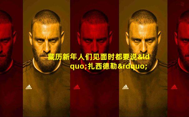 藏历新年人们见面时都要说“扎西德勒”是什么意思