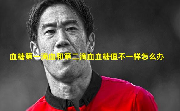血糖第一滴血和第二滴血血糖值不一样怎么办