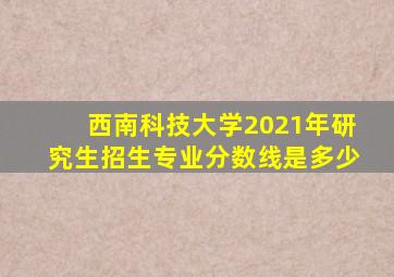 西南科技大学2021年研究生招生专业分数线是多少