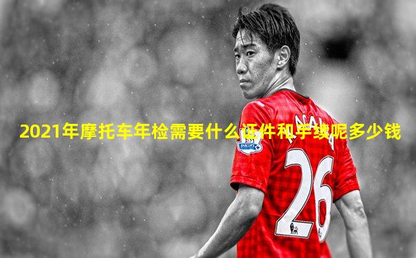 2021年摩托车年检需要什么证件和手续呢多少钱
