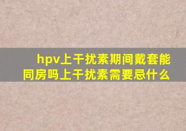 hpv上干扰素期间戴套能同房吗上干扰素需要忌什么