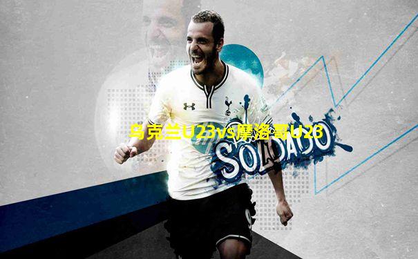 乌克兰U23vs摩洛哥U23