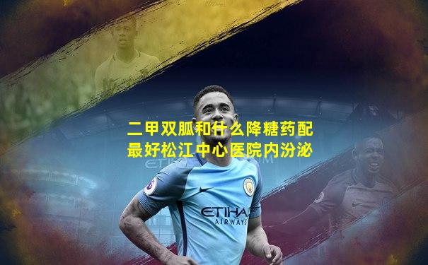 二甲双胍和什么降糖药配最好松江中心医院内汾泌