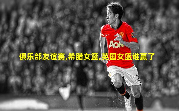 俱乐部友谊赛,希腊女篮,英国女篮谁赢了