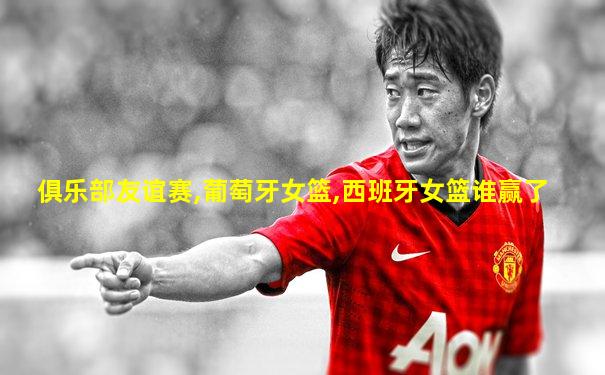 俱乐部友谊赛,葡萄牙女篮,西班牙女篮谁赢了