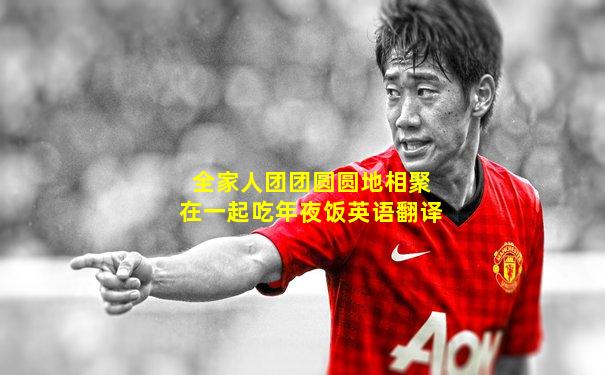 全家人团团圆圆地相聚在一起吃年夜饭英语翻译