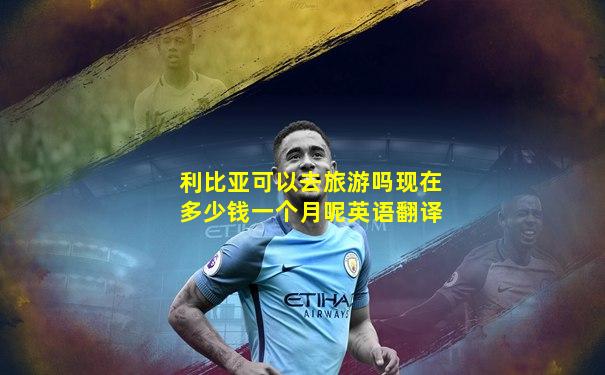 利比亚可以去旅游吗现在多少钱一个月呢英语翻译