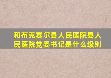 和布克赛尔县人民医院县人民医院党委书记是什么级别
