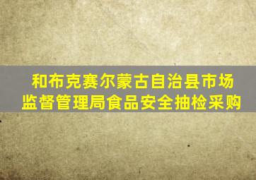 和布克赛尔蒙古自治县市场监督管理局食品安全抽检采购