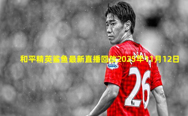 和平精英鲨鱼最新直播回放2025年11月12日