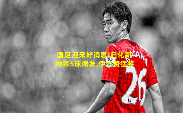 国足迎来好消息!归化新神锋5球爆发,伊万赞猛将