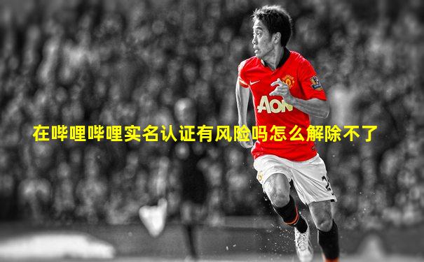 在哔哩哔哩实名认证有风险吗怎么解除不了