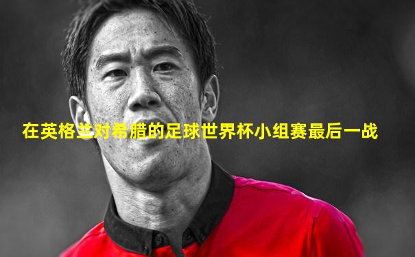 在英格兰对希腊的足球世界杯小组赛最后一战