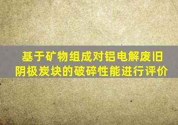 基于矿物组成对铝电解废旧阴极炭块的破碎性能进行评价