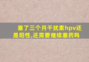 塞了三个月干扰素hpv还是阳性,还需要继续塞药吗