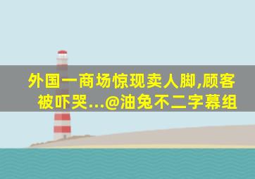 外国一商场惊现卖人脚,顾客被吓哭...@油兔不二字幕组