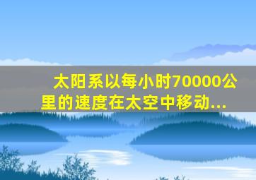 太阳系以每小时70000公里的速度在太空中移动...