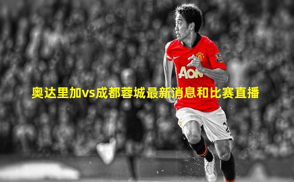 奥达里加vs成都蓉城最新消息和比赛直播