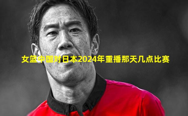 女篮中国对日本2024年重播那天几点比赛