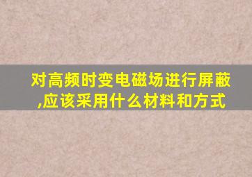 对高频时变电磁场进行屏蔽,应该采用什么材料和方式