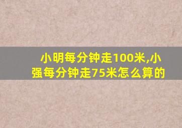 小明每分钟走100米,小强每分钟走75米怎么算的