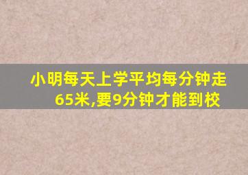 小明每天上学平均每分钟走65米,要9分钟才能到校