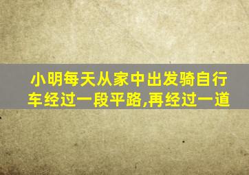 小明每天从家中出发骑自行车经过一段平路,再经过一道
