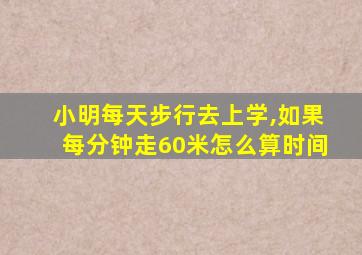 小明每天步行去上学,如果每分钟走60米怎么算时间