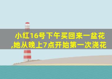 小红16号下午买回来一盆花,她从晚上7点开始第一次浇花