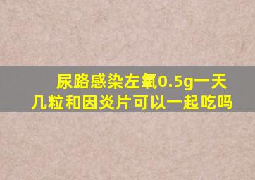 尿路感染左氧0.5g一天几粒和因炎片可以一起吃吗