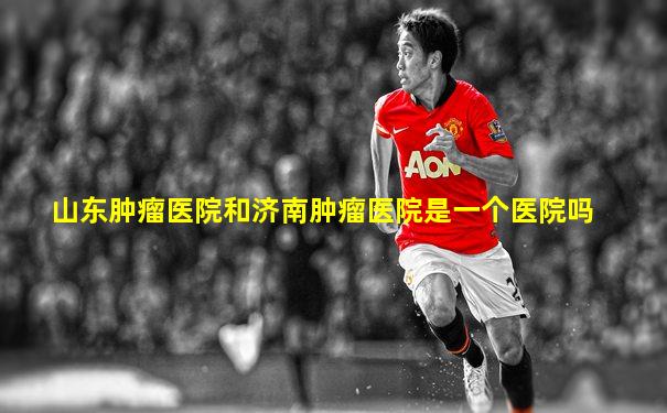 山东肿瘤医院和济南肿瘤医院是一个医院吗