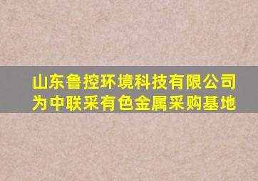 山东鲁控环境科技有限公司为中联采有色金属采购基地