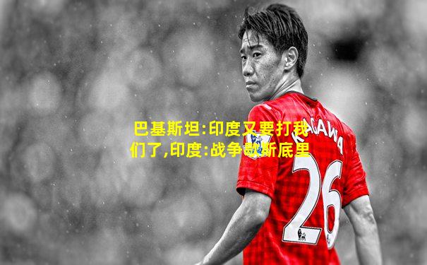 巴基斯坦:印度又要打我们了,印度:战争歇斯底里