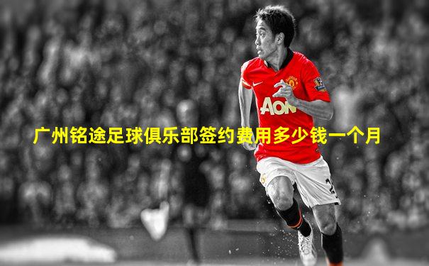 广州铭途足球俱乐部签约费用多少钱一个月