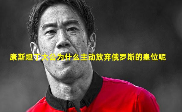 康斯坦丁大公为什么主动放弃俄罗斯的皇位呢