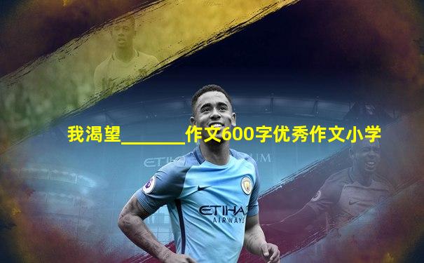 我渴望_______作文600字优秀作文小学