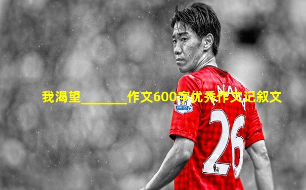 我渴望_______作文600字优秀作文记叙文