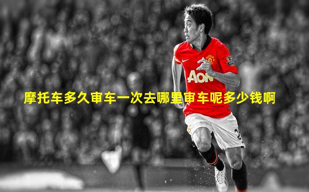 摩托车多久审车一次去哪里审车呢多少钱啊