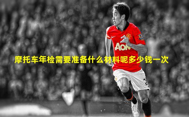 摩托车年检需要准备什么材料呢多少钱一次