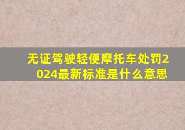 无证驾驶轻便摩托车处罚2024最新标准是什么意思