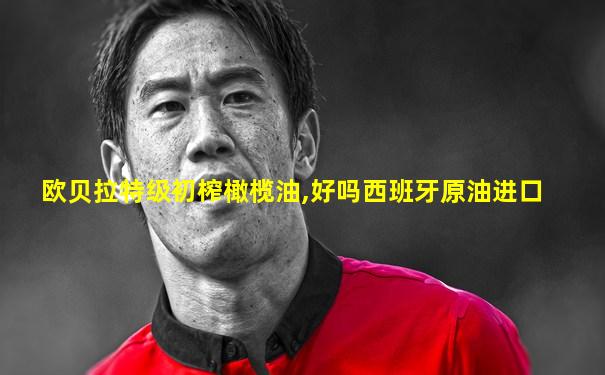 欧贝拉特级初榨橄榄油,好吗西班牙原油进口